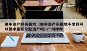 上海墓地|继承遗产和买墓地(继承遗产买墓地不出钱可以要求重新分配遗产吗)-广州律师